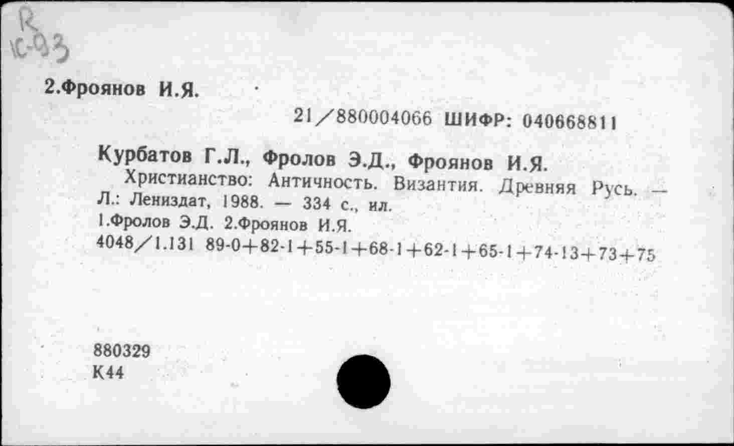 ﻿2.Фроянов И.Я.
21/880004066 ШИФР: 040668811
Курбатов Г .Л., Фролов Э.Д., Фроянов И.Я.
Христианство: Античность. Византия. Древняя Русь -Л.: Лениздат, 1988. — 334 с., ил.
1.Фролов Э.Д. 2.Фроянов И.Я.
4048/1.131 89-0+82-1+55-1+68-1+62-1+65-1+74-13+73 + 75
880329
К44